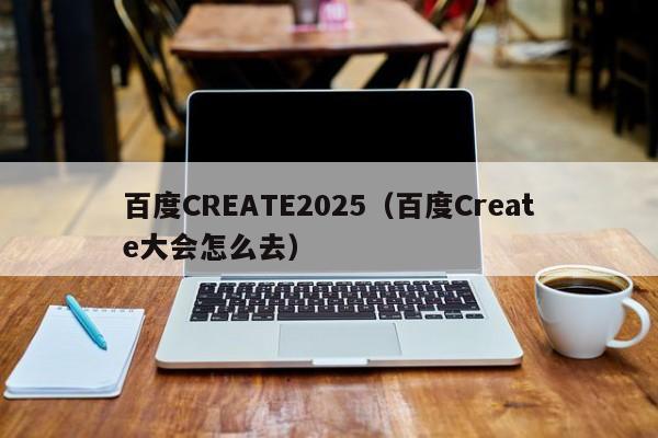 百度CREATE2025（百度Create大会怎么去）